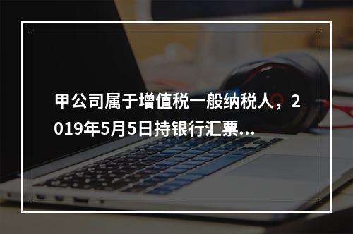 甲公司属于增值税一般纳税人，2019年5月5日持银行汇票购入