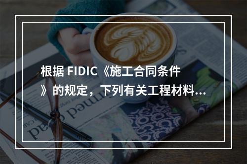 根据 FIDIC《施工合同条件》的规定，下列有关工程材料和设