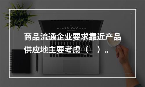 商品流通企业要求靠近产品供应地主要考虑（　）。