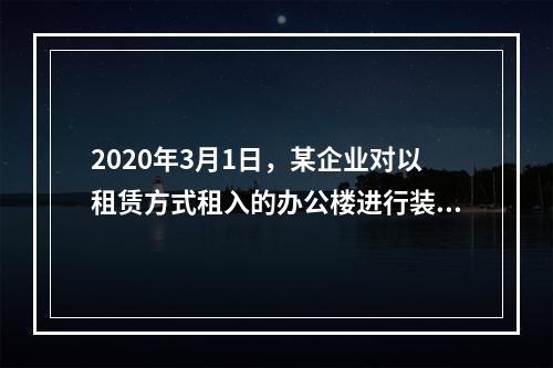 2020年3月1日，某企业对以租赁方式租入的办公楼进行装修，