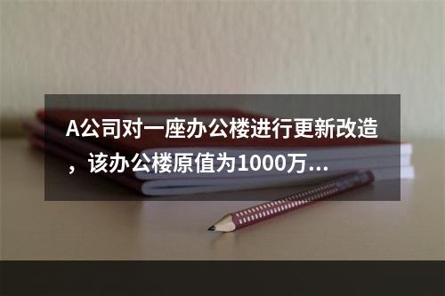 A公司对一座办公楼进行更新改造，该办公楼原值为1000万元，