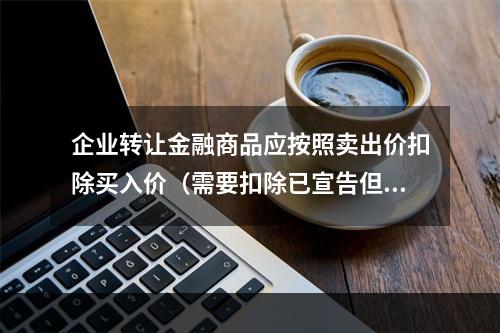 企业转让金融商品应按照卖出价扣除买入价（需要扣除已宣告但尚未