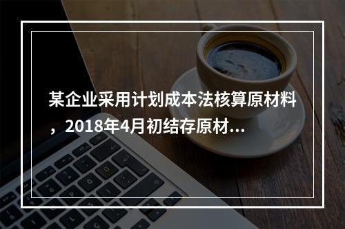 某企业采用计划成本法核算原材料，2018年4月初结存原材料计