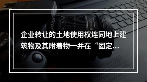 企业转让的土地使用权连同地上建筑物及其附着物一并在“固定资产