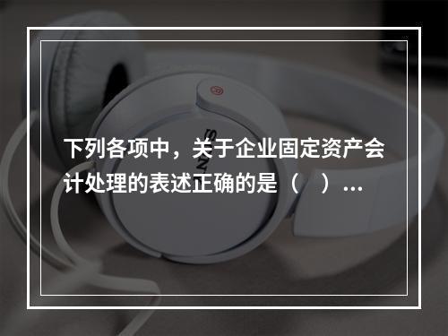 下列各项中，关于企业固定资产会计处理的表述正确的是（　）。