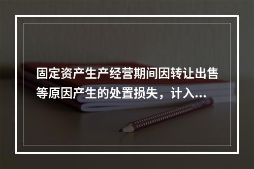 固定资产生产经营期间因转让出售等原因产生的处置损失，计入营业