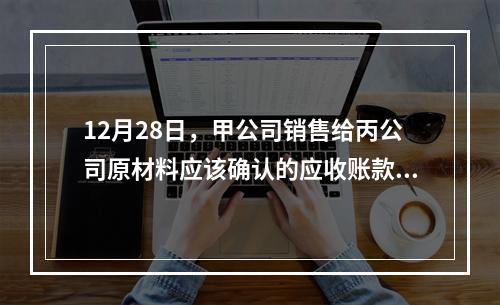 12月28日，甲公司销售给丙公司原材料应该确认的应收账款为（