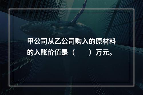 甲公司从乙公司购入的原材料的入账价值是（　　）万元。