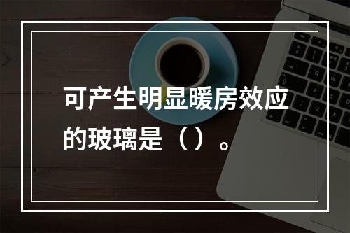 可产生明显暖房效应的玻璃是（ ）。