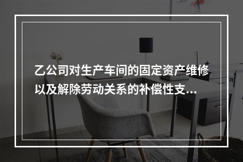 乙公司对生产车间的固定资产维修以及解除劳动关系的补偿性支出，