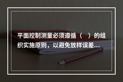 平面控制测量必须遵循（　）的组织实施原则，以避免放样误差的积