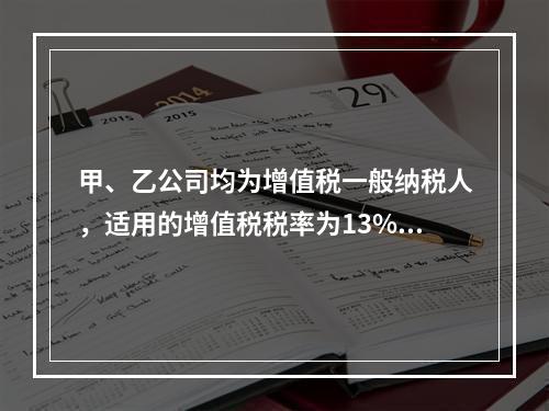 甲、乙公司均为增值税一般纳税人，适用的增值税税率为13%，甲