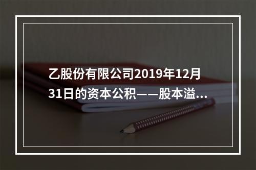 乙股份有限公司2019年12月31日的资本公积——股本溢价为