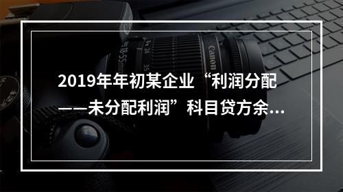 2019年年初某企业“利润分配——未分配利润”科目贷方余额为