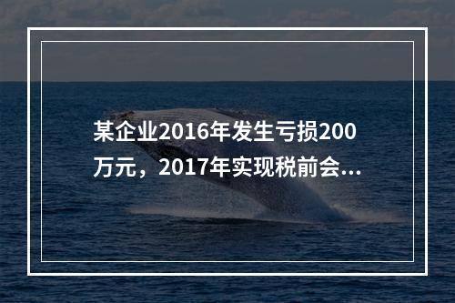 某企业2016年发生亏损200万元，2017年实现税前会计利