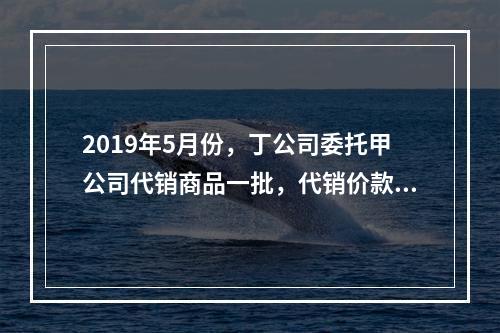 2019年5月份，丁公司委托甲公司代销商品一批，代销价款为3