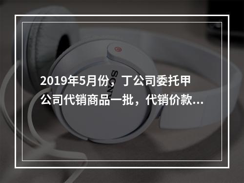 2019年5月份，丁公司委托甲公司代销商品一批，代销价款为3