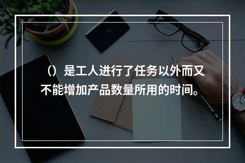 （）是工人进行了任务以外而又不能增加产品数量所用的时间。