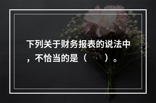 下列关于财务报表的说法中，不恰当的是（　　）。