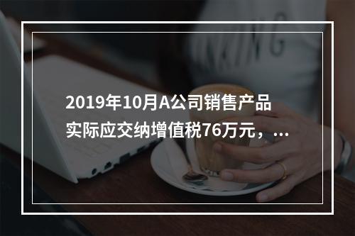 2019年10月A公司销售产品实际应交纳增值税76万元，消费