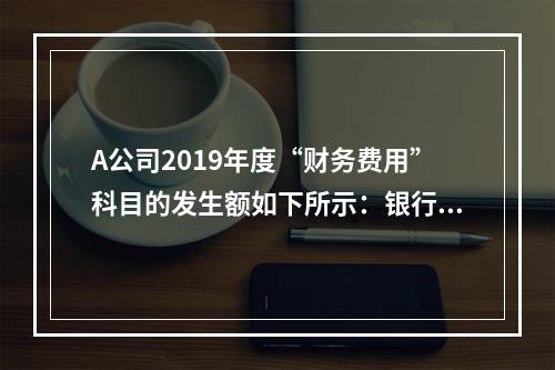 A公司2019年度“财务费用”科目的发生额如下所示：银行长期