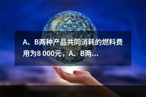 A、B两种产品共同消耗的燃料费用为8 000元，A、B两种产