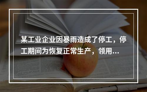 某工业企业因暴雨造成了停工，停工期间为恢复正常生产，领用原材