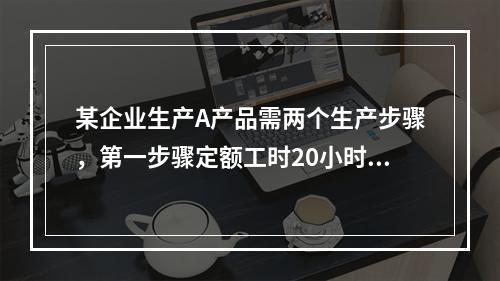 某企业生产A产品需两个生产步骤，第一步骤定额工时20小时，第