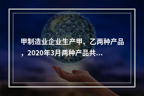 甲制造业企业生产甲、乙两种产品，2020年3月两种产品共同耗