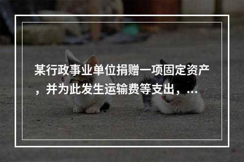 某行政事业单位捐赠一项固定资产，并为此发生运输费等支出，则在