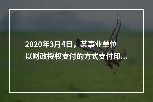 2020年3月4日，某事业单位以财政授权支付的方式支付印刷费