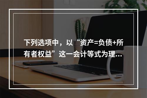 下列选项中，以“资产=负债+所有者权益”这一会计等式为理论依