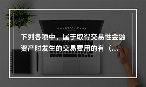 下列各项中，属于取得交易性金融资产时发生的交易费用的有（　）