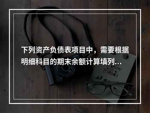 下列资产负债表项目中，需要根据明细科目的期末余额计算填列的有