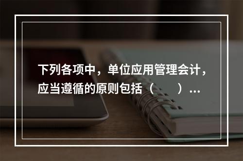 下列各项中，单位应用管理会计，应当遵循的原则包括（　　）。