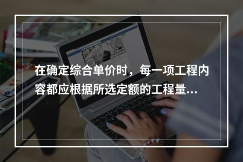 在确定综合单价时，每一项工程内容都应根据所选定额的工程量计算