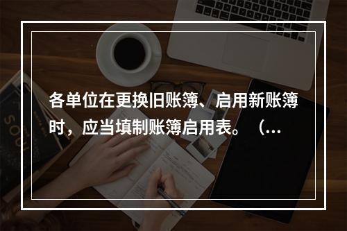 各单位在更换旧账簿、启用新账簿时，应当填制账簿启用表。（ ）