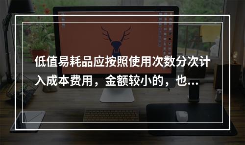 低值易耗品应按照使用次数分次计入成本费用，金额较小的，也可以