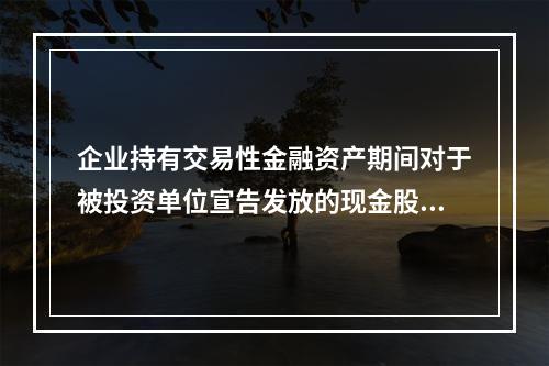 企业持有交易性金融资产期间对于被投资单位宣告发放的现金股利，