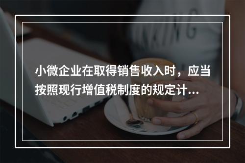 小微企业在取得销售收入时，应当按照现行增值税制度的规定计算应