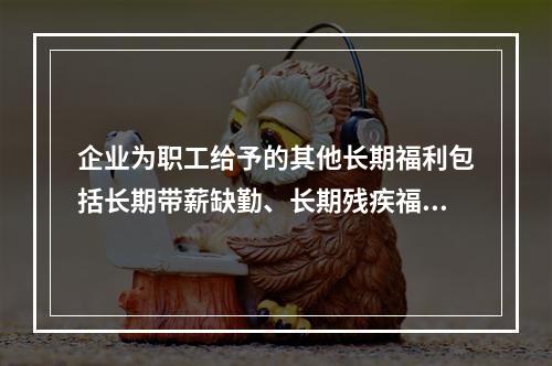 企业为职工给予的其他长期福利包括长期带薪缺勤、长期残疾福利、