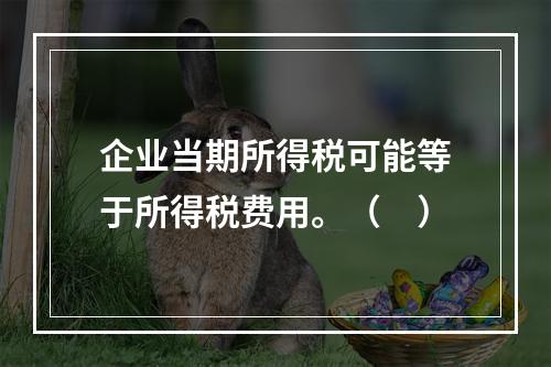 企业当期所得税可能等于所得税费用。（　）