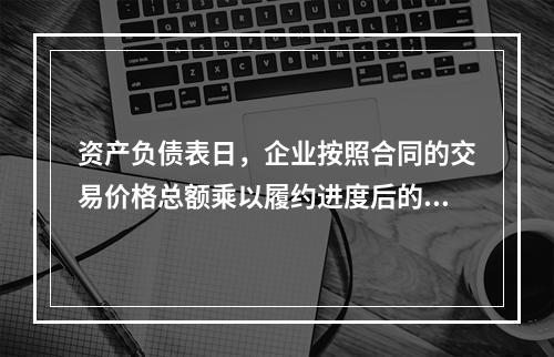 资产负债表日，企业按照合同的交易价格总额乘以履约进度后的金额