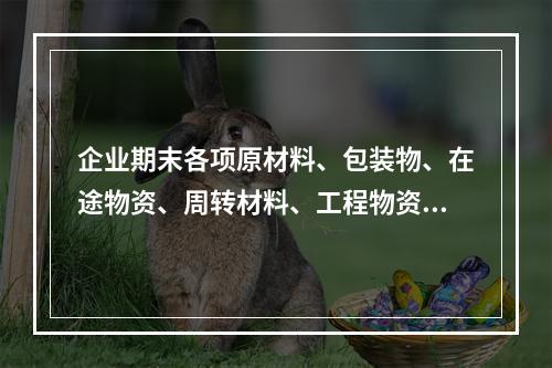 企业期末各项原材料、包装物、在途物资、周转材料、工程物资都需