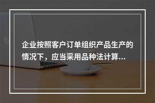 企业按照客户订单组织产品生产的情况下，应当采用品种法计算产品