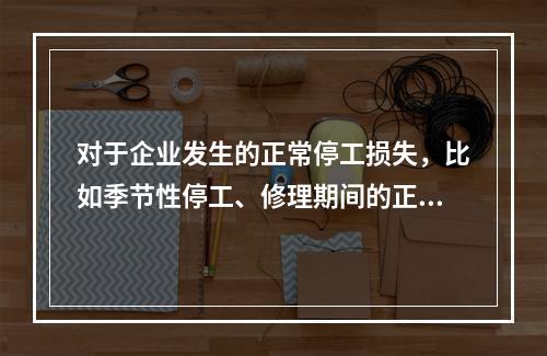 对于企业发生的正常停工损失，比如季节性停工、修理期间的正常停