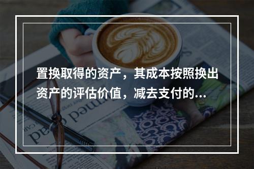 置换取得的资产，其成本按照换出资产的评估价值，减去支付的补价