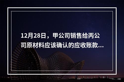 12月28日，甲公司销售给丙公司原材料应该确认的应收账款为（