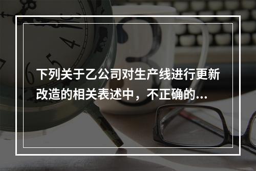 下列关于乙公司对生产线进行更新改造的相关表述中，不正确的是（