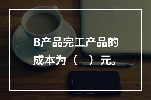 B产品完工产品的成本为（　）元。